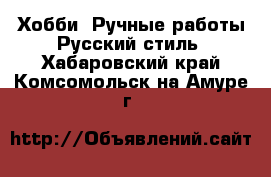 Хобби. Ручные работы Русский стиль. Хабаровский край,Комсомольск-на-Амуре г.